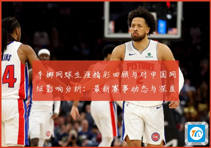 李娜网球生涯精彩回顾与对中国网坛影响分析：最新赛事动态与深度分析