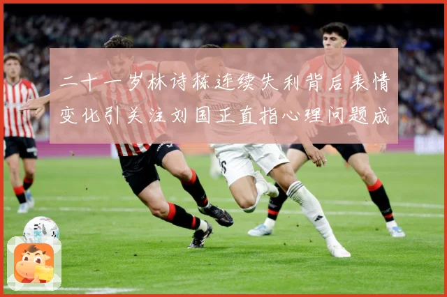 二十一岁林诗栋连续失利背后表情变化引关注刘国正直指心理问题成长观察：最新赛事动态与深度分析