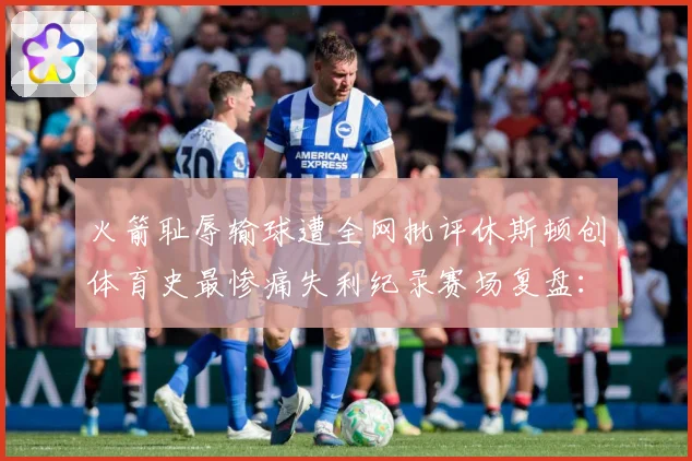 火箭耻辱输球遭全网批评休斯顿创体育史最惨痛失利纪录赛场复盘：最新赛事动态与深度分析