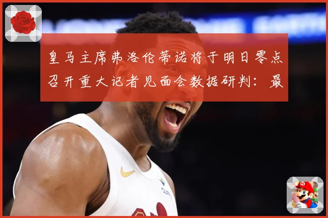 皇马主席弗洛伦蒂诺将于明日零点召开重大记者见面会数据研判：最新赛事动态与深度分析