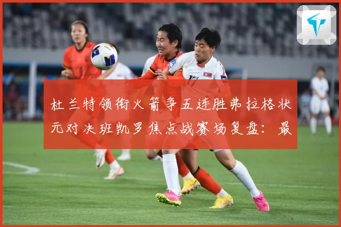 杜兰特领衔火箭争五连胜弗拉格状元对决班凯罗焦点战赛场复盘：最新赛事动态与深度分析