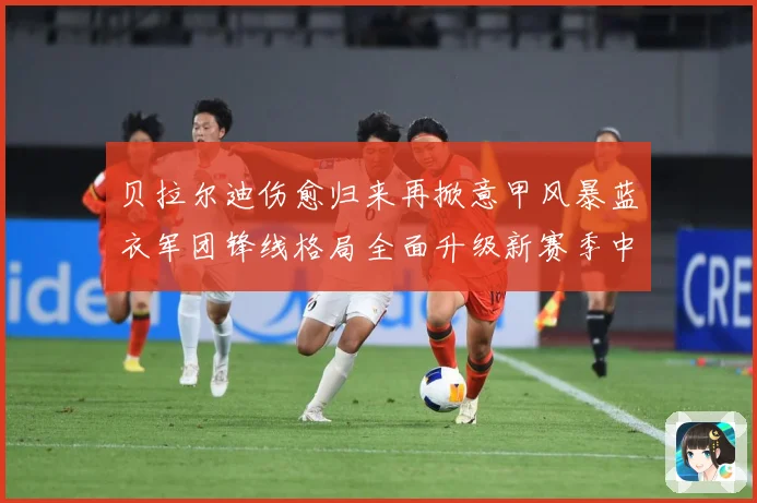 贝拉尔迪伤愈归来再掀意甲风暴蓝衣军团锋线格局全面升级新赛季中成长观察：最新赛事动态与深度分析