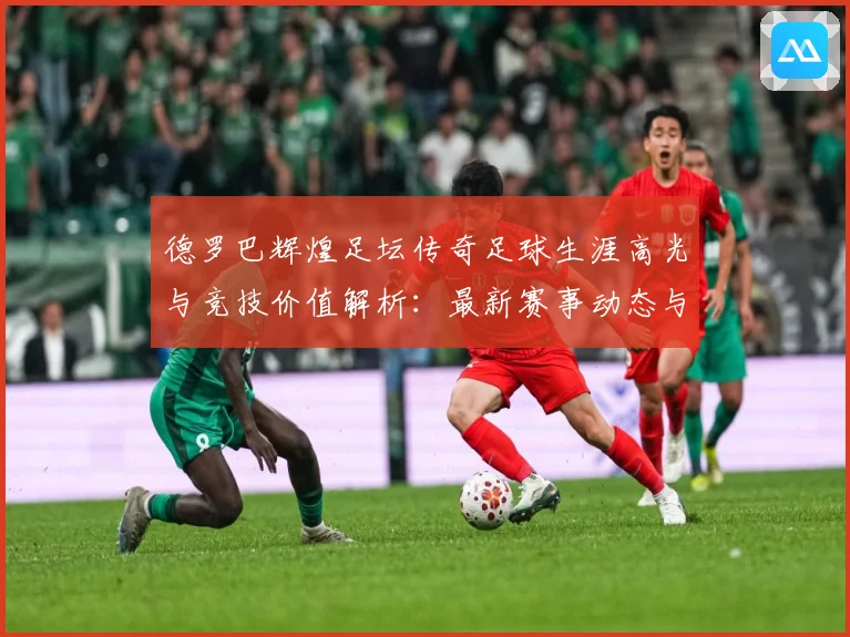 德罗巴辉煌足坛传奇足球生涯高光与竞技价值解析：最新赛事动态与深度分析