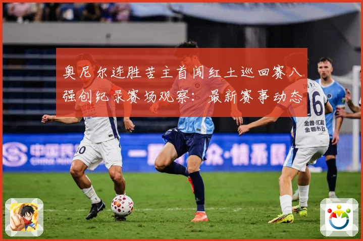 奥尼尔连胜苦主首闯红土巡回赛八强创纪录赛场观察：最新赛事动态与深度分析