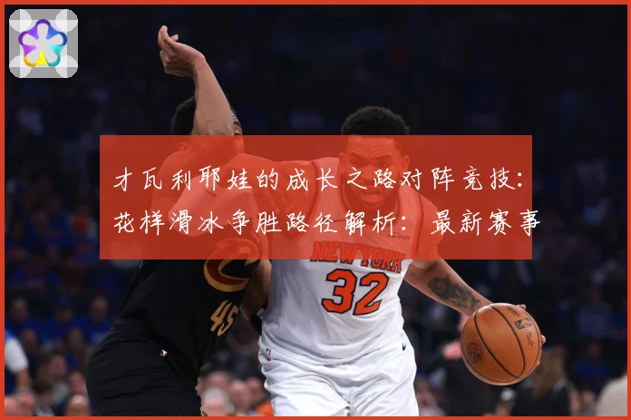 才瓦利耶娃的成长之路对阵竞技：花样滑冰争胜路径解析：最新赛事动态与深度分析