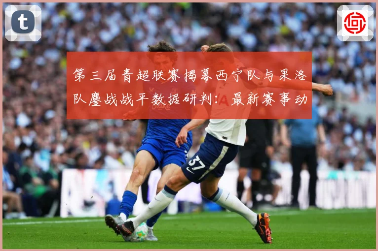 第三届青超联赛揭幕西宁队与果洛队鏖战战平数据研判：最新赛事动态与深度分析