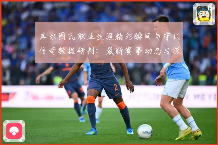 库尔图瓦职业生涯精彩瞬间与守门传奇数据研判：最新赛事动态与深度分析