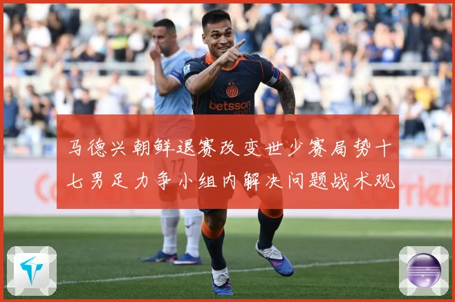 马德兴朝鲜退赛改变世少赛局势十七男足力争小组内解决问题战术观察：最新赛事动态与深度分析