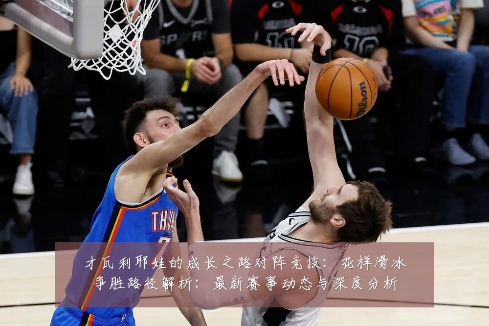 才瓦利耶娃的成长之路对阵竞技:花样滑冰争胜路径解析:最新赛事动态与深度分析