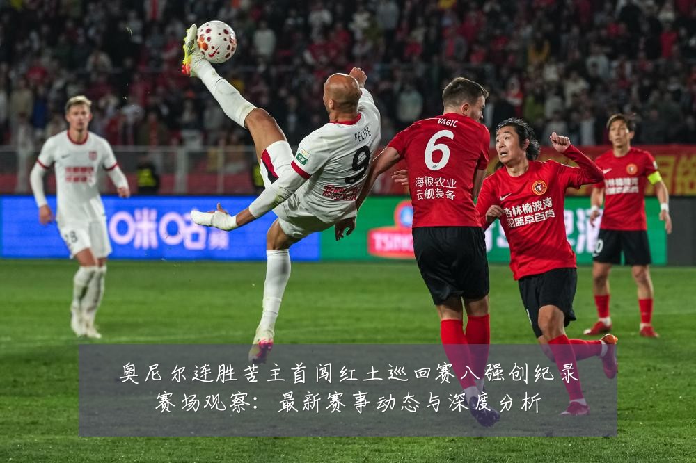 奥尼尔连胜苦主首闯红土巡回赛八强创纪录赛场观察:最新赛事动态与深度分析