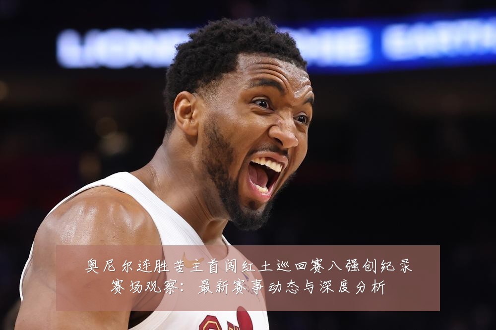 奥尼尔连胜苦主首闯红土巡回赛八强创纪录赛场观察:最新赛事动态与深度分析